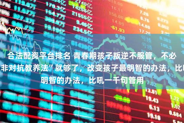 合法配资平台排名 青春期孩子叛逆不服管，不必翻脸，学会“非对抗教养法”就够了，改变孩子最明智的办法，比吼一千句管用