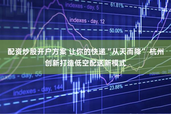 配资炒股开户方案 让你的快递“从天而降” 杭州创新打造低空配送新模式