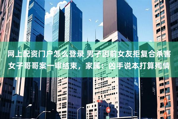网上配资门户怎么登录 男子因前女友拒复合杀害女子哥哥案一审结束，家属：凶手说本打算殉情