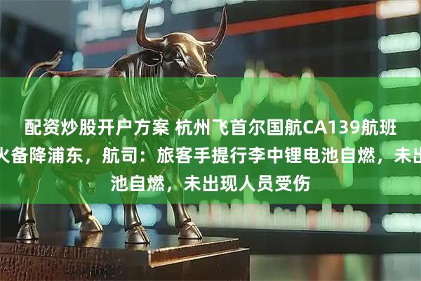配资炒股开户方案 杭州飞首尔国航CA139航班客舱出现明火备降浦东,航司:旅客手提行李中锂电池自燃,未出现人员受伤