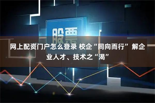 网上配资门户怎么登录 校企“同向而行” 解企业人才、技术之“渴”