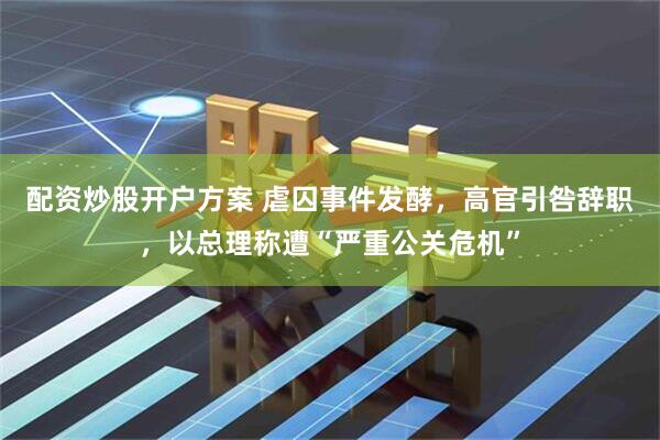 配资炒股开户方案 虐囚事件发酵,高官引咎辞职,以总理称遭“严重公关危机”