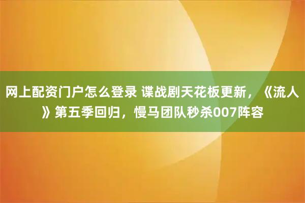 网上配资门户怎么登录 谍战剧天花板更新，《流人》第五季回归，慢马团队秒杀007阵容