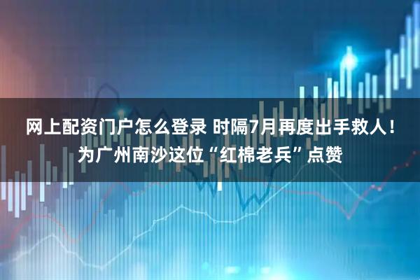 网上配资门户怎么登录 时隔7月再度出手救人!为广州南沙这位“红棉老兵”点赞