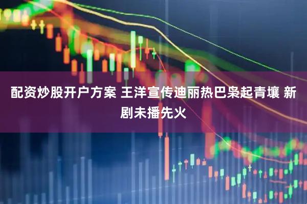 配资炒股开户方案 王洋宣传迪丽热巴枭起青壤 新剧未播先火