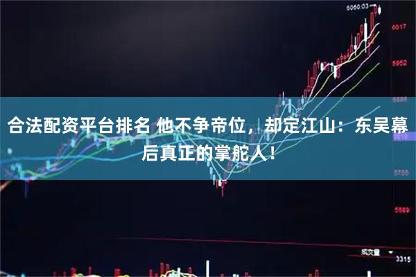 合法配资平台排名 他不争帝位，却定江山：东吴幕后真正的掌舵人！