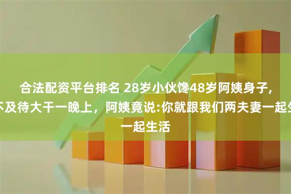 合法配资平台排名 28岁小伙馋48岁阿姨身子,迫不及待大干一晚上，阿姨竟说:你就跟我们两夫妻一起生活