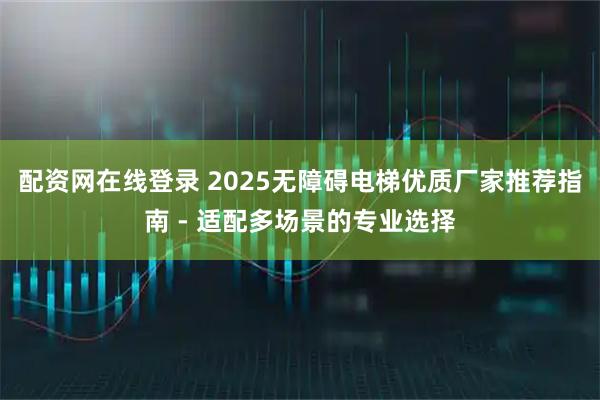 配资网在线登录 2025无障碍电梯优质厂家推荐指南 - 适配多场景的专业选择