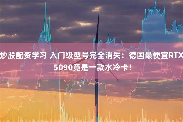 炒股配资学习 入门级型号完全消失：德国最便宜RTX 5090竟是一款水冷卡！