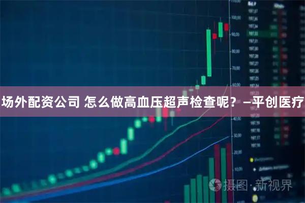 场外配资公司 怎么做高血压超声检查呢？—平创医疗