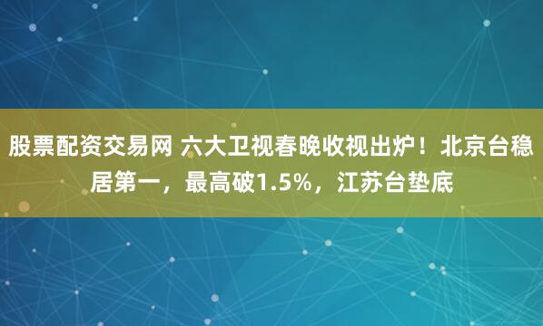 股票配资交易网 六大卫视春晚收视出炉！北京台稳居第一，最高破1.5%，江苏台垫底