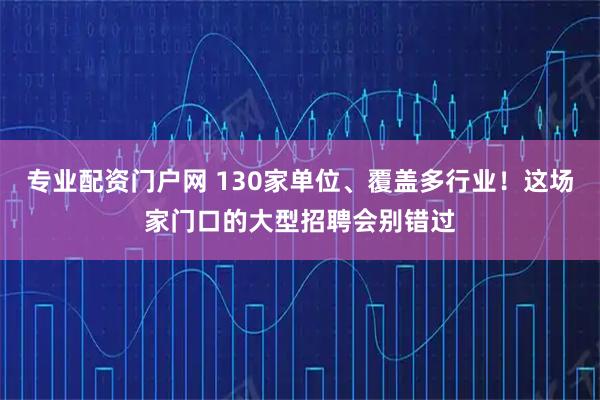专业配资门户网 130家单位、覆盖多行业！这场家门口的大型招聘会别错过