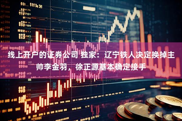 线上开户的证券公司 独家：辽宁铁人决定换掉主帅李金羽，徐正源基本确定接手