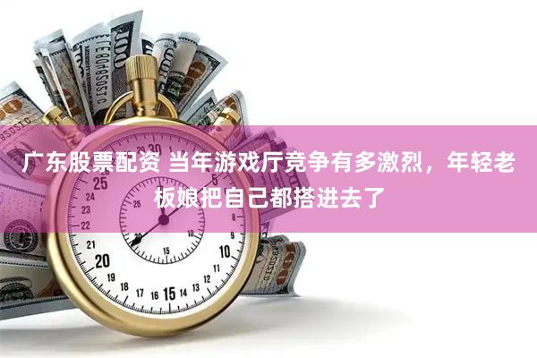 广东股票配资 当年游戏厅竞争有多激烈，年轻老板娘把自己都搭进去了