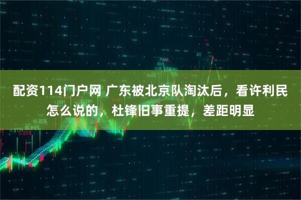 配资114门户网 广东被北京队淘汰后，看许利民怎么说的，杜锋旧事重提，差距明显