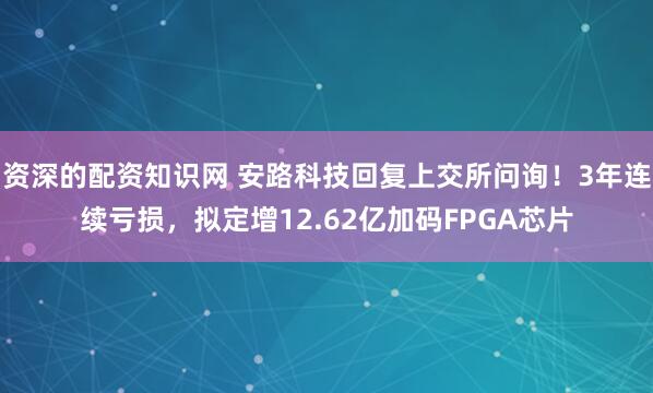资深的配资知识网 安路科技回复上交所问询！3年连续亏损，拟定增12.62亿加码FPGA芯片