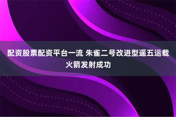 配资股票配资平台一流 朱雀二号改进型遥五运载火箭发射成功