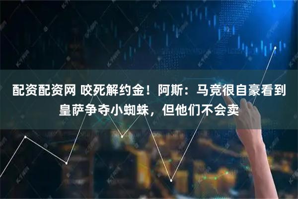 配资配资网 咬死解约金！阿斯：马竞很自豪看到皇萨争夺小蜘蛛，但他们不会卖