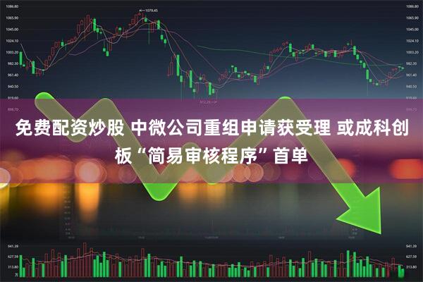 免费配资炒股 中微公司重组申请获受理 或成科创板“简易审核程序”首单