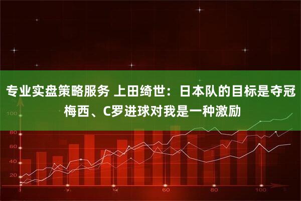 专业实盘策略服务 上田绮世：日本队的目标是夺冠 梅西、C罗进球对我是一种激励
