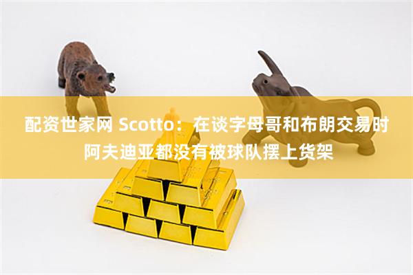 配资世家网 Scotto：在谈字母哥和布朗交易时 阿夫迪亚都没有被球队摆上货架