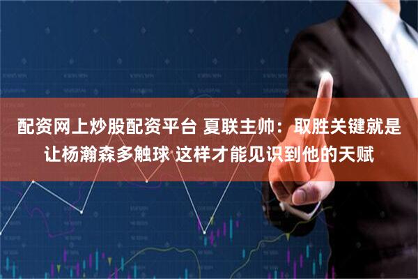 配资网上炒股配资平台 夏联主帅：取胜关键就是让杨瀚森多触球 这样才能见识到他的天赋