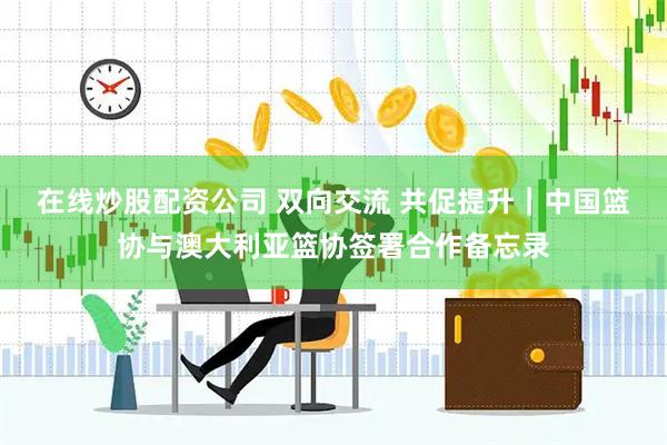 在线炒股配资公司 双向交流 共促提升|中国篮协与澳大利亚篮协签署合作备忘录